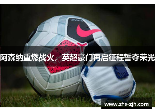 阿森纳重燃战火,英超豪门再启征程誓夺荣光 阿森纳重燃战火,英超豪门再启征程誓夺荣光