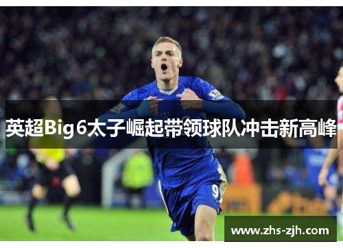 英超Big6太子崛起带领球队冲击新高峰 英超Big6太子崛起带领球队冲击新高峰